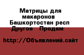 Матрицы для макаронов - Башкортостан респ. Другое » Продам   